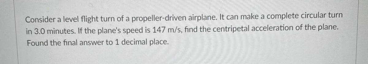 Consider a level flight turn of a propeller-driven airplane. It can make a complete circular turn
in 3.0 minutes. If the plane's speed is 147 m/s, find the centripetal acceleration of the plane.
Found the final answer to 1 decimal place.
