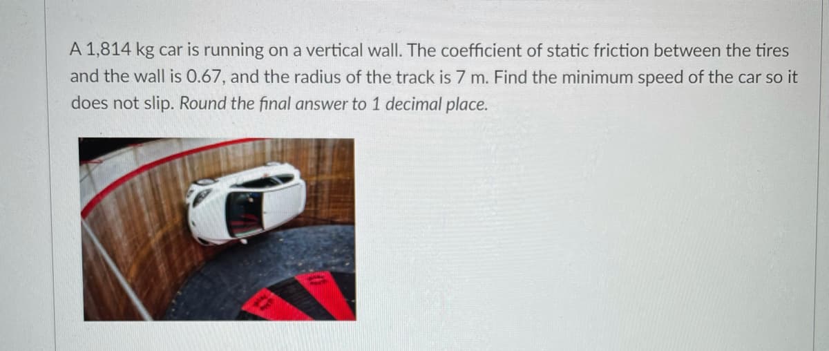A 1,814 kg car is running on a vertical wall. The coefficient of static friction between the tires
and the wall is 0.67, and the radius of the track is 7 m. Find the minimum speed of the car so it
does not slip. Round the final answer to 1 decimal place.
