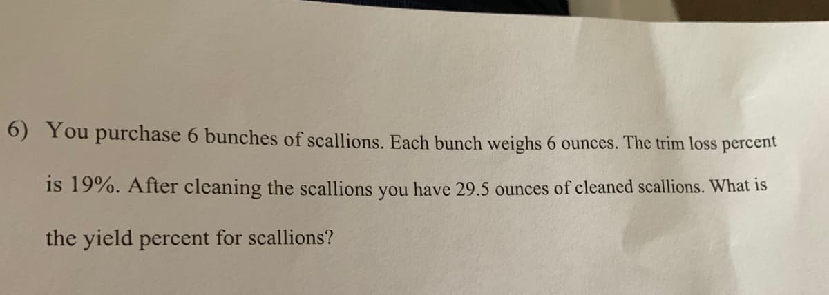 6) You purchase 6 bunches of scallions. Each bunch weighs 6 ounces. The trim loss percent
is 19%. After cleaning the scallions you have 29.5 ounces of cleaned scallions. What is
the yield percent for scallions?
