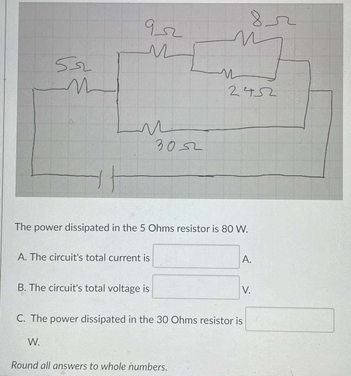 852
9,2
2452
3052
The power dissipated in the 5 Ohms resistor is 80 W.
A. The circuit's total current is
A.
B. The circuit's total voltage is
V.
C. The power dissipated in the 30 Ohms resistor is
W.
Round all answers to whole numbers.
