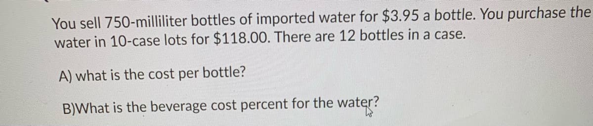 You sell 750-milliliter bottles of imported water for $3.95 a bottle. You purchase the
water in 10-case lots for $118.00. There are 12 bottles in a case.
A) what is the cost per bottle?
B)What is the beverage cost percent for the water?
