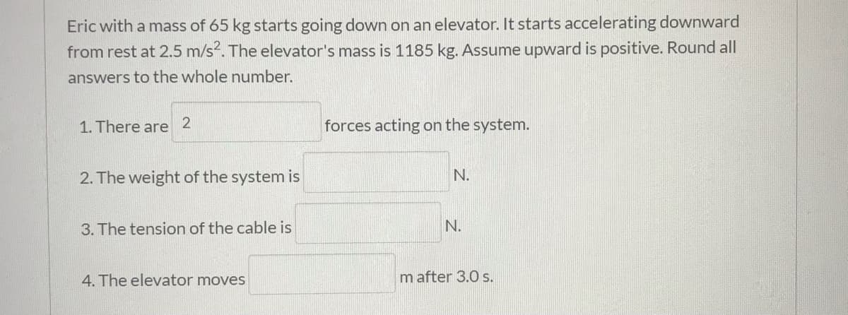 Eric with a mass of 65 kg starts going down on an elevator. It starts accelerating downward
from rest at 2.5 m/s. The elevator's mass is 1185 kg. Assume upward is positive. Round all
answers to the whole number.
1. There are
forces acting on the system.
2. The weight of the system is
N.
3. The tension of the cable is
N.
4. The elevator moves
m after 3.0 s.
