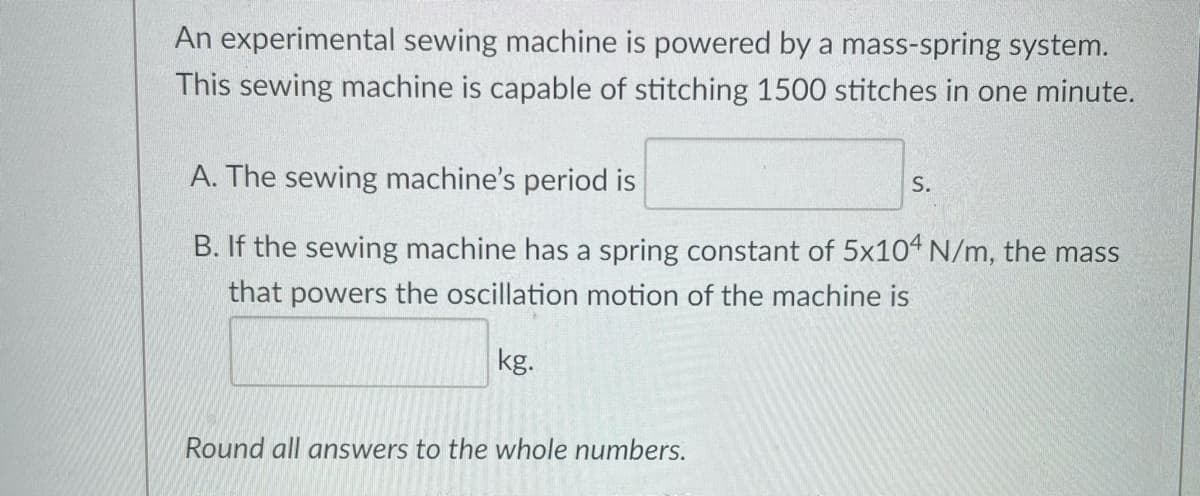 An experimental sewing machine is powered by a mass-spring system.
This sewing machine is capable of stitching 1500 stitches in one minute.
A. The sewing machine's period is
S.
B. If the sewing machine has a spring constant of 5x104 N/m, the mass
that powers the oscillation motion of the machine is
kg.
Round all answers to the whole numbers.
