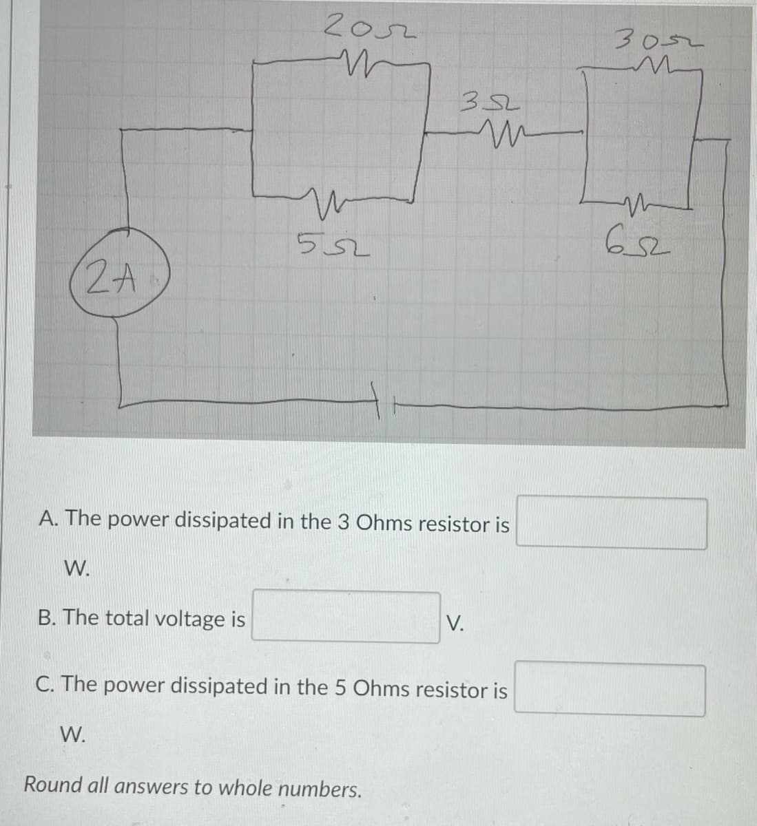 2o2
3052
352
552
652
2A
A. The power dissipated in the 3 Ohms resistor is
W.
B. The total voltage is
V.
C. The power dissipated in the 5 Ohms resistor is
W.
Round all answers to whole numbers.
