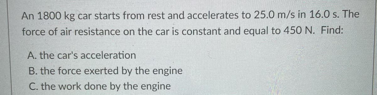 An 1800 kg car starts from rest and accelerates to 25.0 m/s in 16.0 s. The
force of air resistance on the car is constant and equal to 450 N. Find:
A. the car's acceleration
B. the force exerted by the engine
C. the work done by the engine
