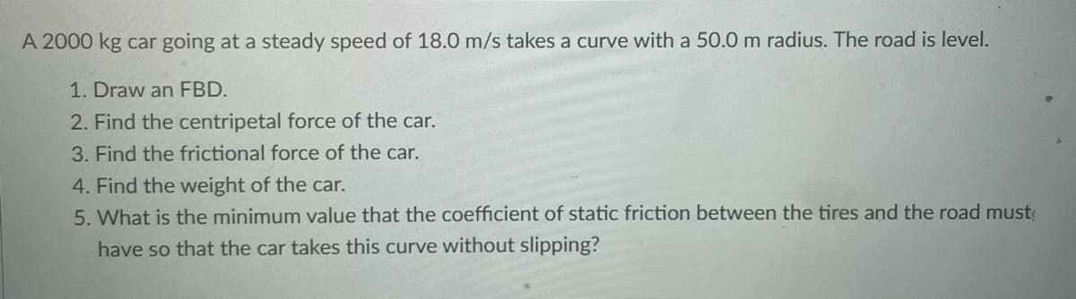 A 2000 kg car going at a steady speed of 18.0 m/s takes a curve with a 50.0 m radius. The road is level.
1. Draw an FBD.
2. Find the centripetal force of the car.
3. Find the frictional force of the car.
4. Find the weight of the car.
5. What is the minimum value that the coefficient of static friction between the tires and the road must
have so that the car takes this curve without slipping?
