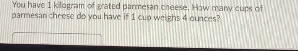 You have 1 kilogram of grated parmesan cheese. How many cups of
parmesan cheese do you have if 1 cup weighs 4 ounces?
