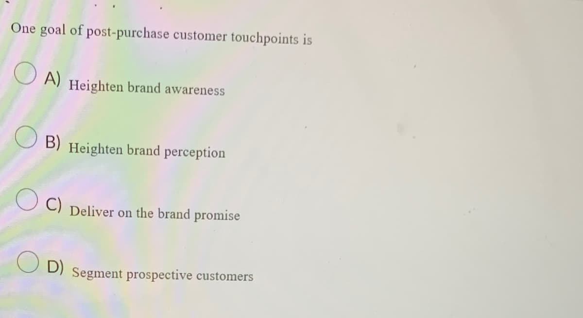 One goal of post-purchase customer touchpoints is
A) Heighten brand awareness
B) Heighten brand perception
C) Deliver on the brand promise
O D)
Segment prospective customers