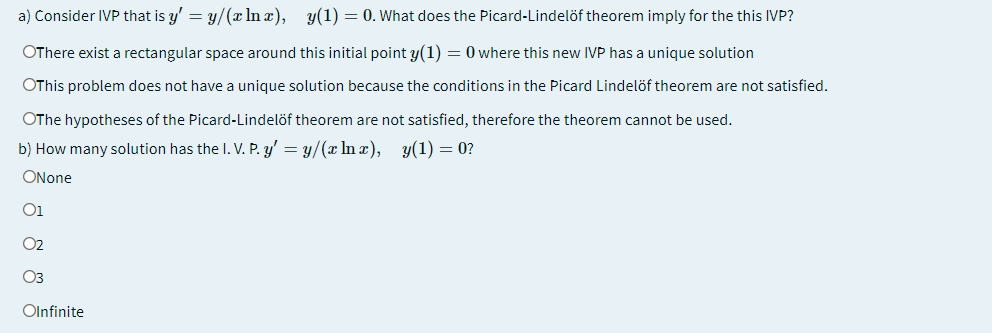a) Consider IVP that is y' = y/(x In x), y(1) = 0. What does the Picard-Lindelöf theorem imply for the this IVP?
OThere exist a rectangular space around this initial point y(1) = 0 where this new IVP has a unique solution
OThis problem does not have a unique solution because the conditions in the Picard Lindelöf theorem are not satisfied.
OThe hypotheses of the Picard-Lindelöf theorem are not satisfied, therefore the theorem cannot be used.
b) How many solution has the I. V. P. y' = y/(x ln x),
y(1) = 0?
ONone
O1
02
O3
Olnfinite
