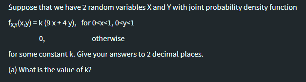 Suppose that we have 2 random variables X and Y with joint probability density function
fxy(x.y) = k (9 x+ 4 y), for 0<x<1, 0<y<1
0,
otherwise
for some constant k. Give your answers to 2 decimal places.
(a) What is the value of k?
