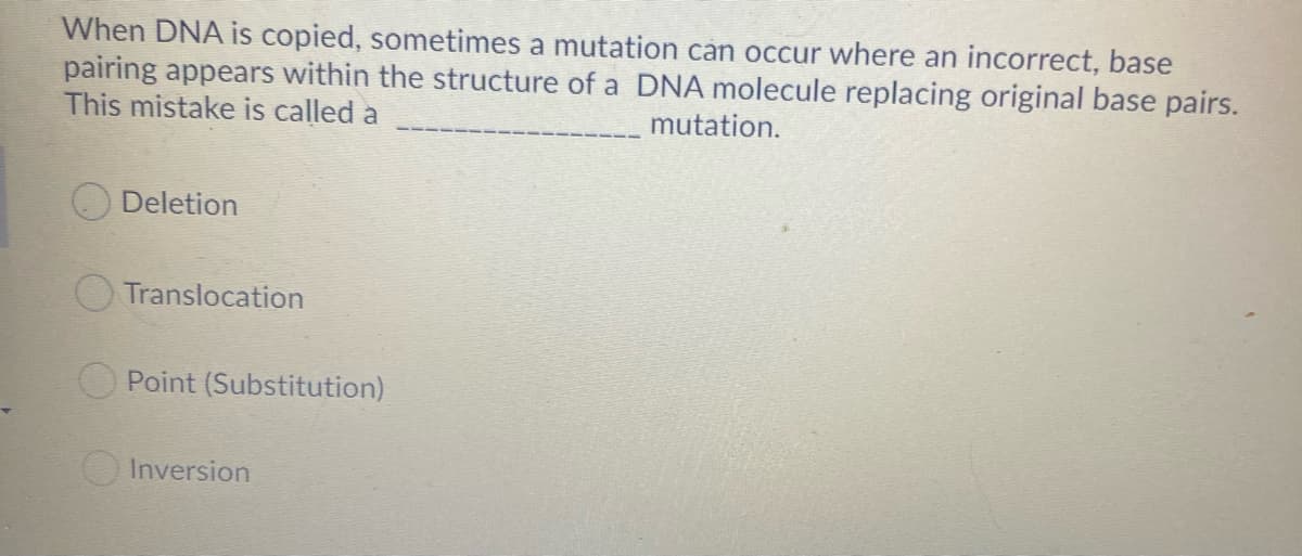 When DNA is copied, sometimes a mutation can occur where an incorrect, base
pairing appears within the structure of a DNA molecule replacing original base pairs.
This mistake is called a
mutation.
Deletion
Translocation
Point (Substitution)
Inversion
