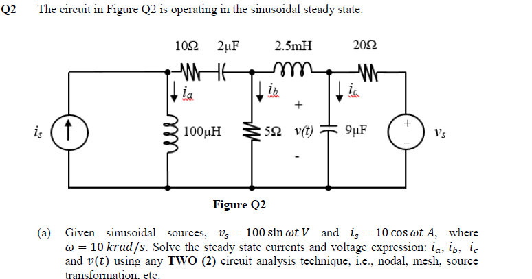 Q2
The circuit in Figure Q2 is operating in the sinusoidal steady state.
is
1092 2µF
ia
100μH
2.5mH
m
↓ie
2092
W
↓ic
:52 v(t) 9μF
Vs
Figure Q2
(a) Given sinusoidal sources, V = 100 sin wt V and is = 10 cos wt A, where
w = 10 krad/s. Solve the steady state currents and voltage expression: la, ib, ic
and v(t) using any TWO (2) circuit analysis technique, i.e., nodal, mesh, source
transformation, etc.