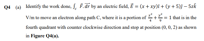 Q4 (a) Identify the work done, SF. dr by an electric field, E = (x + xy)i + (y + 5)ĵ − 5zk
V/m to move an electron along path C, where it is a portion of+= 1 that is in the
fourth quadrant with counter clockwise direction and stop at position (0, 0, 2) as shown
in Figure Q4(a).