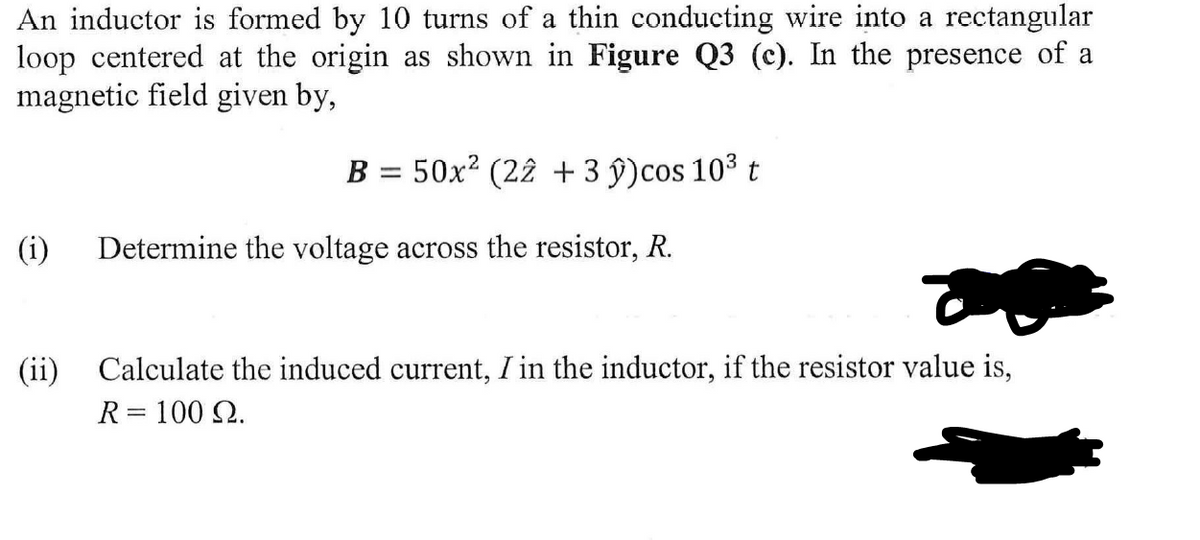 An inductor is formed by 10 turns of a thin conducting wire into a rectangular
loop centered at the origin as shown in Figure Q3 (c). In the presence of a
magnetic field given by,
B = 50x² (22 + 3 ŷ)cos 10³ t
(i) Determine the voltage across the resistor, R.
(ii)
Calculate the induced current, I in the inductor, if the resistor value is,
R = 100 Q.