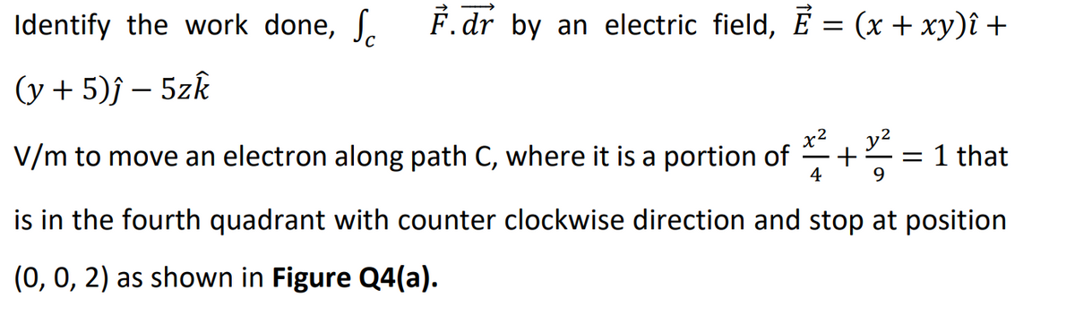 Identify the work done, S
F.dr by an electric field, Ē = (x + xy)î +
(y + 5)ĵ- 5zk
V/m to move an electron along path C, where it is a portion of
y²
= 1 that
4
9
is in the fourth quadrant with counter clockwise direction and stop at position
(0, 0, 2) as shown in Figure Q4(a).
+