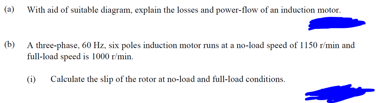 (a)
With aid of suitable diagram, explain the losses and power-flow of an induction motor.
(b)
A three-phase, 60 Hz, six poles induction motor runs at a no-load speed of 1150 r/min and
full-load speed is 1000 r/min.
(i) Calculate the slip of the rotor at no-load and full-load conditions.