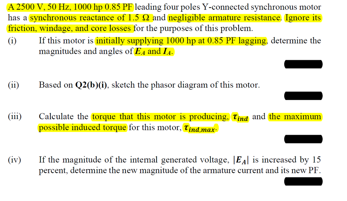A 2500 V, 50 Hz, 1000 hp 0.85 PF leading four poles Y-connected synchronous motor
has a synchronous reactance of 1.5 № and negligible armature resistance. Ignore its
friction, windage, and core losses for the purposes of this problem.
(i)
(ii)
(iii)
(iv)
If this motor is initially supplying 1000 hp at 0.85 PF lagging, determine the
magnitudes and angles of EA and IĄ.
Based on Q2(b)(i), sketch the phasor diagram of this motor.
Calculate the torque that this motor is producing, Tind and the maximum
possible induced torque for this motor, Tind,max
If the magnitude of the internal generated voltage, |ĒÂ| is increased by 15
percent, determine the new magnitude of the armature current and its new PF.