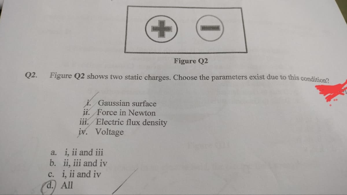 Q2.
Figure Q2
Figure Q2 shows two static charges. Choose the parameters exist due to this condition?
i. Gaussian surface
ii. Force in Newton
iii. Electric flux density
iv. Voltage
a.
i, ii and iii
b. ii, iii and iv
c. i, ii and iv
d. All