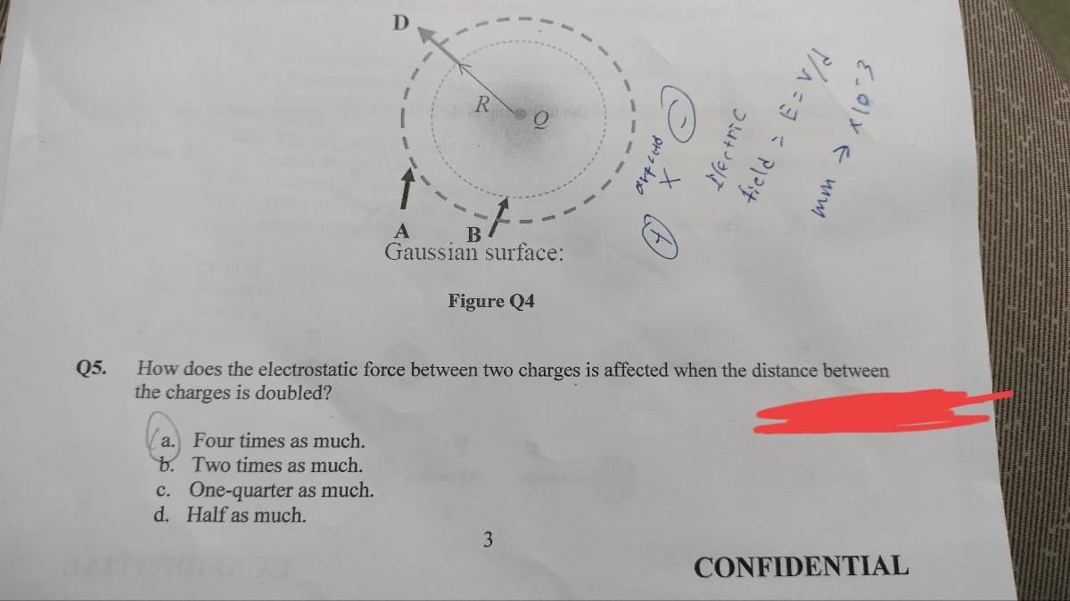 Q5.
a. Four times as much.
b. Two times as much.
One-quarter as much.
C
c.
d. Half as much.
R O
Gaussian surface:
Figure Q4
How does the electrostatic force between two charges is affected when the distance between
the charges is doubled?
Electric
3
P/^=3 = P
{.01 F mm
CONFIDENTIAL