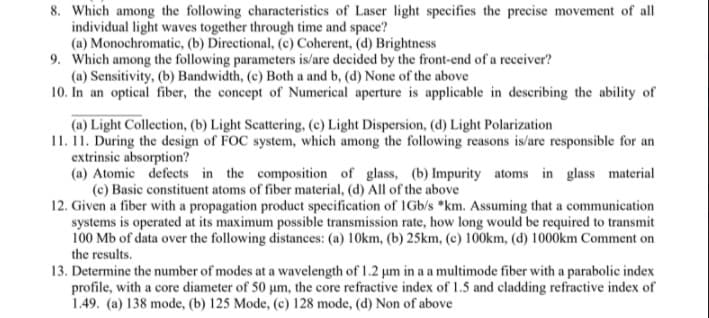 8. Which among the following characteristics of Laser light specifies the precise movement of all
individual light waves together through time and space?
(a) Monochromatic, (b) Directional, (c) Coherent, (d) Brightness
9. Which among the following parameters is/are decided by the front-end of a receiver?
(a) Sensitivity, (b) Bandwidth, (c) Both a and b, (d) None of the above
10. In an optical fiber, the concept of Numerical aperture is applicable in describing the ability of
(a) Light Collection, (b) Light Scattering, (c) Light Dispersion, (d) Light Polarization
11. 11. During the design of FOC system, which among the following reasons is/are responsible for an
extrinsic absorption?
(a) Atomic defects in the composition of glass, (b) Impurity atoms in glass material
(c) Basic constituent atoms of fiber material, (d) All of the above
12. Given a fiber with a propagation product specification of IGb/s *km. Assuming that a communication
systems is operated at its maximum possible transmission rate, how long would be required to transmit
100 Mb of data over the following distances: (a) 10km, (b) 25km, (c) 100km, (d) 1000km Comment on
the results.
13. Determine the number of modes at a wavelength of 1.2 um in a a multimode fiber with a parabolic index
profile, with a core diameter of 50 um, the core refractive index of 1.5 and cladding refractive index of
1.49. (a) 138 mode, (b) 125 Mode, (c) 128 mode, (d) Non of above
