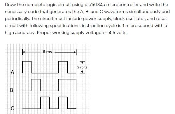 Draw the complete logic circuit using pic16f84a microcontroller and write the
necessary code that generates the A, B, and C waveforms simultaneously and
periodically. The circuit must include power supply, clock oscillator, and reset
circuit with following specifications: instruction cycle is 1 microsecond with a
high accuracy; Proper working supply voltage >= 4.5 volts.
6 ms
5 volts
B
