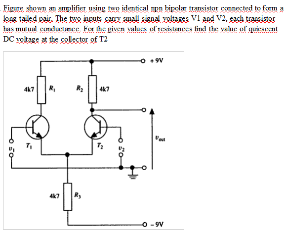 Figure shwn n amplifier using two identical npn bipolar transistor connected to formm a
long tailed pair, The two inputs cary small signal yoltages V1 and V2, each transistor
has mutual conductance For the given yalues of resistances find the yalue of quiescent
DC yoltage at the collector of T2
A
+9V
4k7
4k7
Uout
4k7
o -9V
