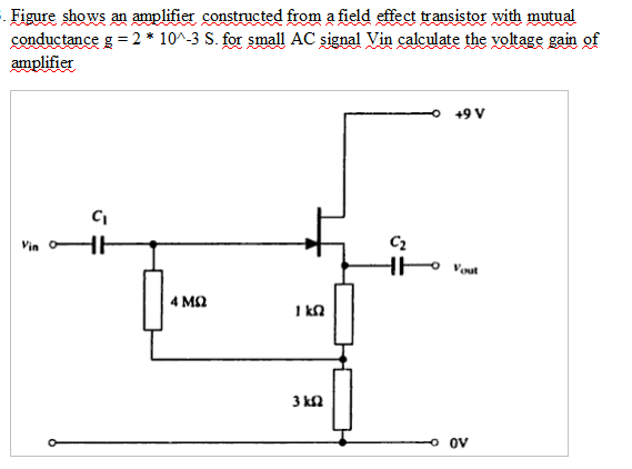 . Figure shows an amplifier constructed from a field effect transistor with mutual
conductance g 2 * 10^-3 S. for small AC signal Vin calculate the yoltage gain of
amplifier
+9 V
Vin
Vut
4 MQ
kn
3 kn
ov

