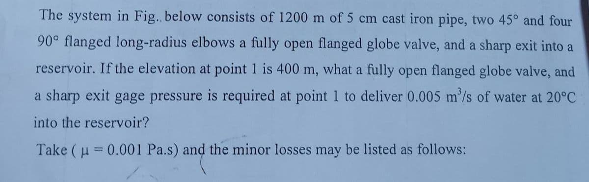 The system in Fig. below consists of 1200 m of 5 cm cast iron pipe, two 45° and four
90° flanged long-radius elbows a fully open flanged globe valve, and a sharp exit into a
reservoir. If the elevation at point 1 is 400 m, what a fully open flanged globe valve, and
a sharp exit gage pressure is required at point 1 to deliver 0.005 m'/s of water at 20°C
into the reservoir?
Take ( u = 0.001 Pa.s) and the minor losses may be listed as follows:
