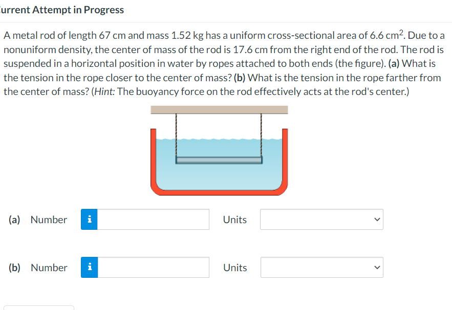 Current Attempt in Progress
A metal rod of length 67 cm and mass 1.52 kg has a uniform cross-sectional area of 6.6 cm². Due to a
nonuniform density, the center of mass of the rod is 17.6 cm from the right end of the rod. The rod is
suspended in a horizontal position in water by ropes attached to both ends (the figure). (a) What is
the tension in the rope closer to the center of mass? (b) What is the tension in the rope farther from
the center of mass? (Hint: The buoyancy force on the rod effectively acts at the rod's center.)
(a) Number i
(b) Number
i
Units
Units
<
<