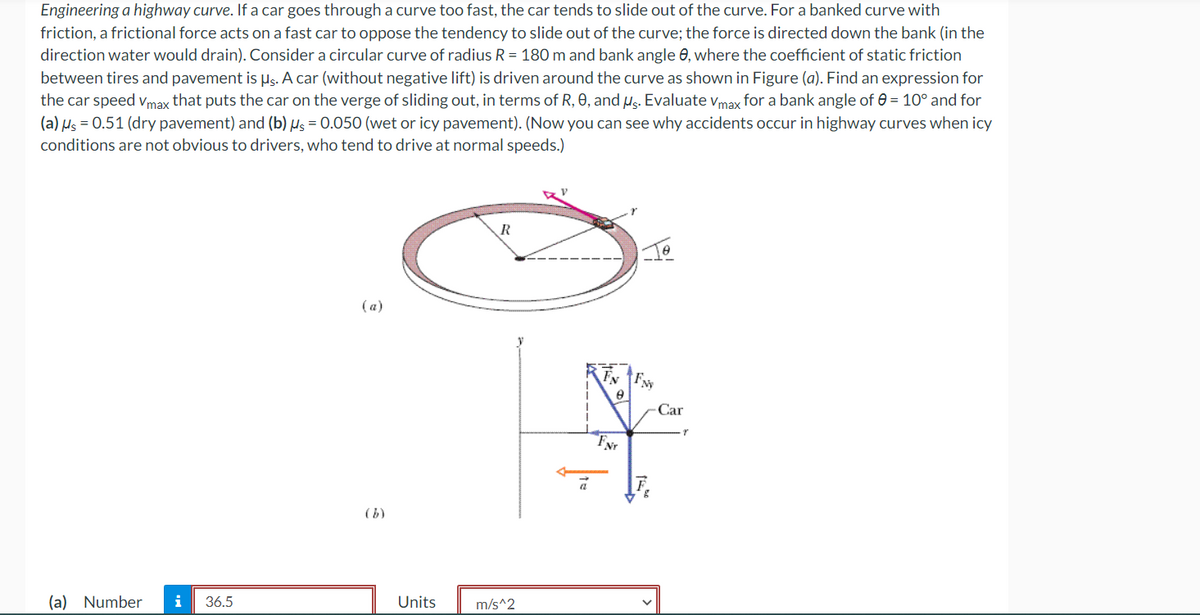 Engineering a highway curve. If a car goes through a curve too fast, the car tends to slide out of the curve. For a banked curve with
friction, a frictional force acts on a fast car to oppose the tendency to slide out of the curve; the force is directed down the bank (in the
direction water would drain). Consider a circular curve of radius R = 180 m and bank angle 8, where the coefficient of static friction
between tires and pavement is µs. A car (without negative lift) is driven around the curve as shown in Figure (a). Find an expression for
the car speed Vmax that puts the car on the verge of sliding out, in terms of R, 0, and us. Evaluate Vmax for a bank angle of = 10° and for
(a) μ = 0.51 (dry pavement) and (b) µs = 0.050 (wet or icy pavement). (Now you can see why accidents occur in highway curves when icy
conditions are not obvious to drivers, who tend to drive at normal speeds.)
(a) Number
i 36.5
(a)
Units
R
m/s^2
EN FN
8
FNr
Car