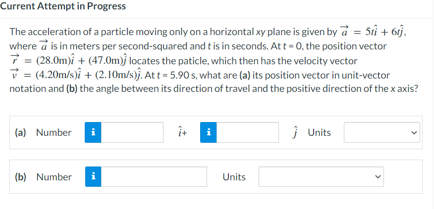 Current Attempt in Progress
The acceleration of a particle moving only on a horizontal xy plane is given by a = 5tî + 6tj,
where a is in meters per second-squared and t is in seconds. At t = 0, the position vector
(28.0m)i + (47.0m) locates the paticle, which then has the velocity vector
=
✓ = (4.20m/s)i + (2.10m/s)ĵ. At t = 5.90 s, what are (a) its position vector in unit-vector
notation and (b) the angle between its direction of travel and the positive direction of the x axis?
(a) Number i
(b) Number i
î+
i
Units
Ĵ Units