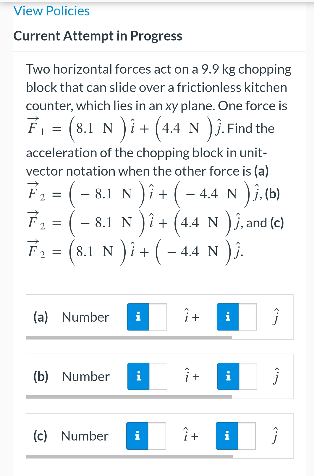 View Policies
Current Attempt in Progress
Two horizontal forces act on a 9.9 kg chopping
block that can slide over a frictionless kitchen
counter, which lies in an xy plane. One force is
F₁ = (8.1 N ) î + (4.4 N). Find the
1
acceleration of the chopping block in unit-
vector notation when the other force is (a)
) î
( - 4.4 N ), (b)
-
− 8.1 N )i + (4.4 N ), and (c)
8.1 N ) î + ( 4.4 N )ĵ.
F2
↑F ↑F
F 2
=
=
F₂ =
8.1 N
(a) Number i
(b) Number
(c) Number
i
i
+
i +
î+
(.
+
i
i
Ĵ
‹'
i Ĵ