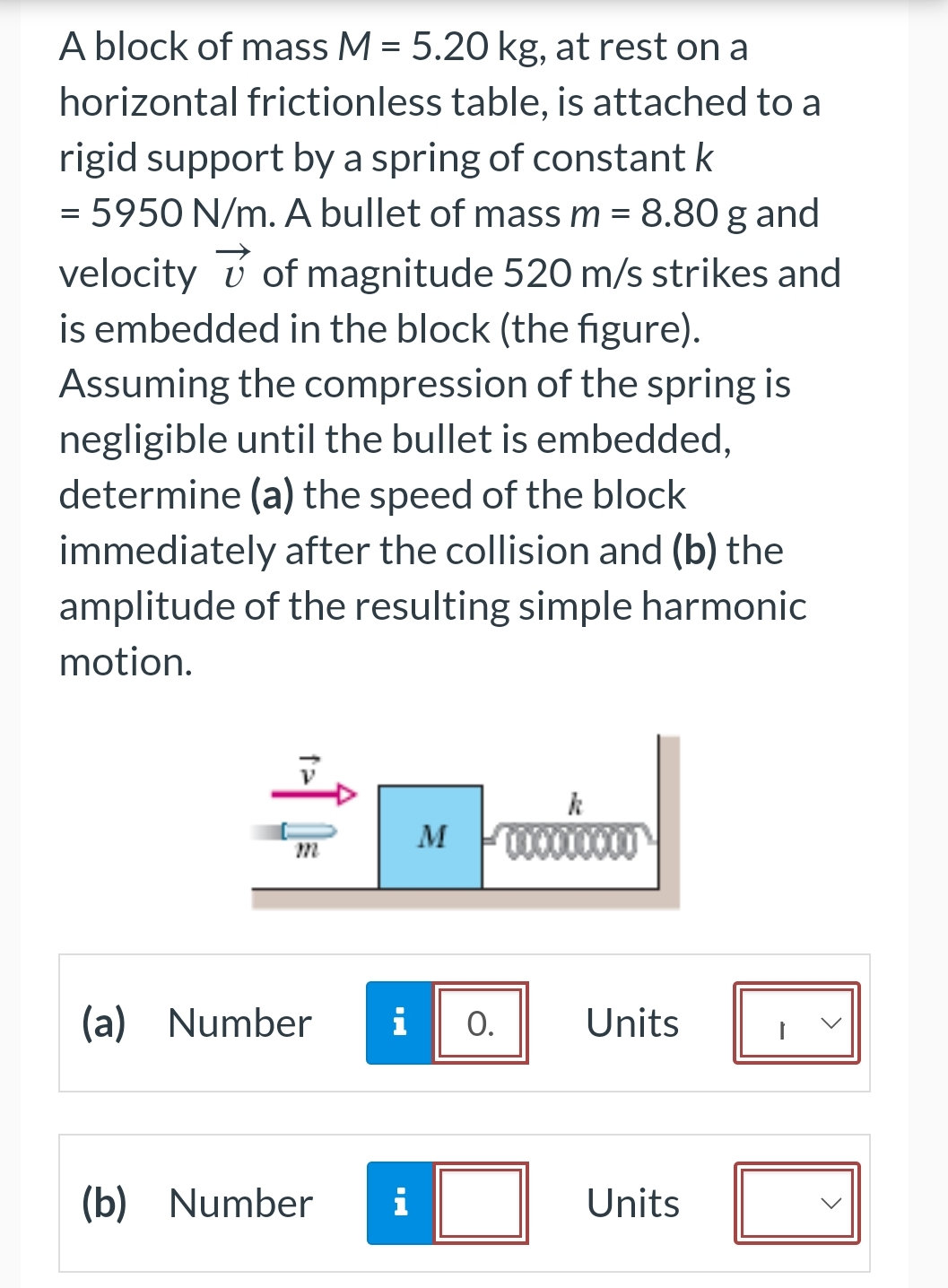 A block of mass M = 5.20 kg, at rest on a
horizontal frictionless table, is attached to a
rigid support by a spring of constant k
= 5950 N/m. A bullet of mass m = 8.80 g and
velocity of magnitude 520 m/s strikes and
is embedded in the block (the figure).
Assuming the compression of the spring is
negligible until the bullet is embedded,
determine (a) the speed of the block
immediately after the collision and (b) the
amplitude of the resulting simple harmonic
motion.
(a) Number
M
i O.
(b) Number i
xxxxxxx
Units
Units
1
>