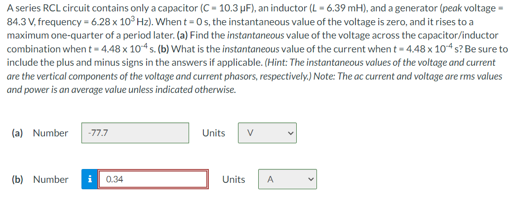 A series RCL circuit contains only a capacitor (C = 10.3 µF), an inductor (L = 6.39 mH), and a generator (peak voltage =
84.3 V, frequency = 6.28 x 10³ Hz). When t = 0s, the instantaneous value of the voltage is zero, and it rises to a
maximum one-quarter of a period later. (a) Find the instantaneous value of the voltage across the capacitor/inductor
combination when t = 4.48 x 104 s. (b) What is the instantaneous value of the current when t = 4.48 x 10-4 s? Be sure to
include the plus and minus signs in the answers if applicable. (Hint: The instantaneous values of the voltage and current
are the vertical components of the voltage and current phasors, respectively.) Note: The ac current and voltage are rms values
and power is an average value unless indicated otherwise.
(a) Number -77.7
(b) Number i 0.34
Units
Units
V
A