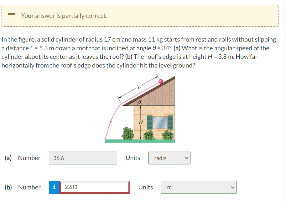 —
Your answer is partially correct.
In the figure, a solid cylinder of radius 17 cm and mass 11 kg starts from rest and rolls without slipping
a distance L = 5.3 m down a roof that is inclined at angle = 34°. (a) What is the angular speed of the
cylinder about its center as it leaves the roof? (b) The roof's edge is at height H = 3.8 m. How far
horizontally from the roof's edge does the cylinder hit the level ground?
(a) Number 36.6
(b) Number i 2282
0
H
Units
Units
rad/s
m
<