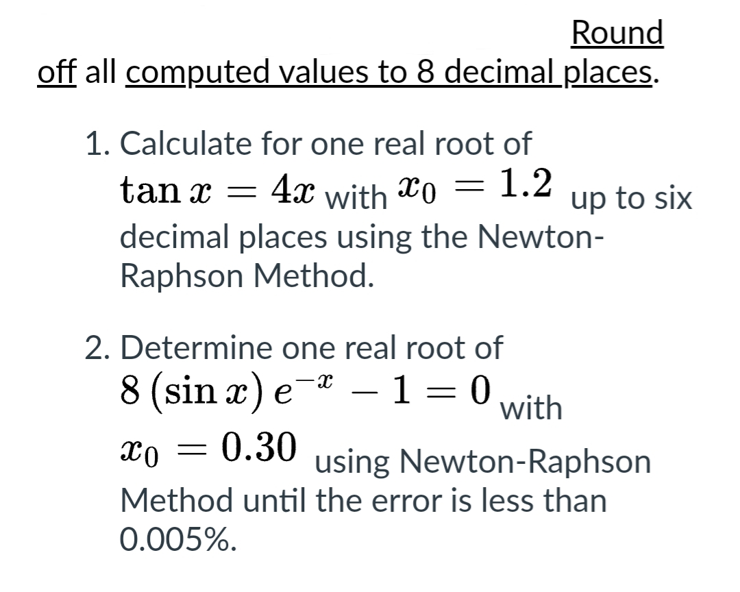 Round
off all computed values to 8 decimal places.
1. Calculate for one real root of
4x with o 1.2
=
tan x =
decimal places using the Newton-
Raphson Method.
2. Determine one real root of
8 (sin x) e-* - 1 = 0 with
XO
using Newton-Raphson
Method until the error is less than
0.005%.
= 0.30
up to six
-