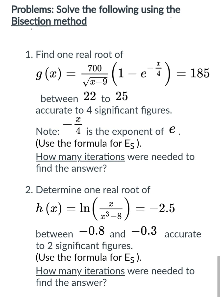 Problems: Solve the following using the
Bisection method
1. Find one real root of
700
g(x) = (1 – e-7)
√2-3 (1
X
between 22 to 25
accurate to 4 significant figures.
x
= 185
Note: 4 is the exponent of e.
(Use the formula for Es).
How many iterations were needed to
find the answer?
2. Determine one real root of
h(x) = ln(²_) = -2.5
In
between -0.8 and -0.3 accurate
to 2 significant figures.
(Use the formula for Es).
How many iterations were needed to
find the answer?