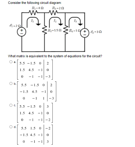 Consider the following circuit diagram:
R₁-292
&=292
R₁-402
m
m
R₂-1.50
What matrix is equivalent to the system of equations for the circuit?
O a. 5.5 -1.5 0 2
1.5 4.5 -1 0
0 -1-1-3
5.5 -1.5 0 2
-1.5 4.5 -1 0
0
1 -3
5.5 -1.5 0 3
1.5 4.5 -1 0
0 -1 -1-2
•R₁-15+ &₂-352
5.5 1.5 0 -2
-1.5 4.5 -1 0
0 -1 -1 3