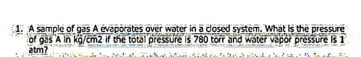 1. A sample of gas A evaporates over water in a dosed system. What Is the pressure
of gas A in kg/m2 if the total pressure Is 780 torr and water vapor pressure Is 1
atm?
