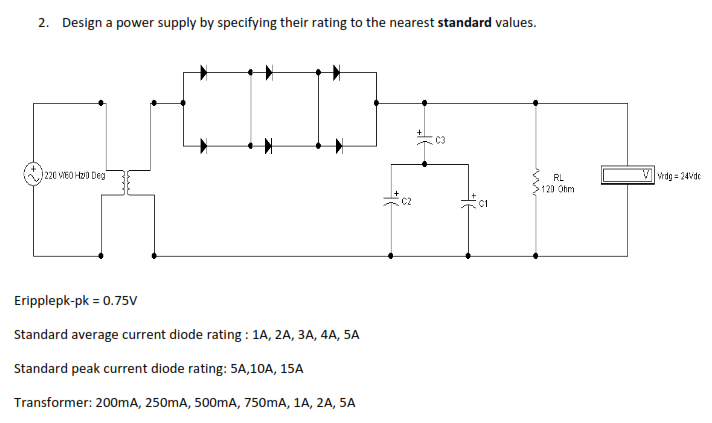 2. Design a power supply by specifying their rating to the nearest standard values.
C3
(220 VIEO H0 Deg
RL
Vwdg = 24vde
120 Ohm
Eripplepk-pk = 0.75V
Standard average current diode rating : 1A, 2A, 3A, 4A, 5A
Standard peak current diode rating: 5A,10A, 15A
Transformer: 200mA, 250mA, 500mA, 750mA, 1A, 2A, 5A
