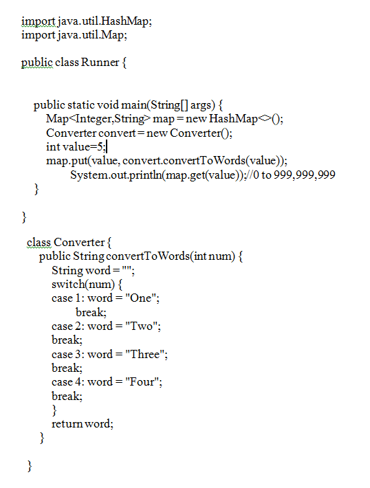 import java.util.HashMap;
import java.util.Map:
public class Runner {
public static void main(String[] args) {
Map<Integer,Stringmap=new HashMap 0;
Converter convert=new Converter();
int value=5;
map.put(value, convert.convertToWords(value));
System.out.println(map.get(value));//0 to 999,999,999
}
}
class Converter {
public String convertToWords(int num) {
String word="";
switch(num) {
case 1: word = "One";
break;
case 2: word = "Two";
break;
case 3: word = "Three";
break;
case 4: word = "Four";
break;
}
return word;
}
}
