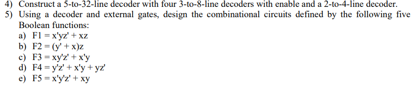 4) Construct a 5-to-32-line decoder with four 3-to-8-line decoders with enable and a 2-to-4-line decoder.
5) Using a decoder and external gates, design the combinational circuits defined by the following five
Boolean functions:
a) F1 = x'yz' +xz
b) F2 = (y' + x)Z
c) F3 = xy'z' + x'y
d) F4=y'z' + x'y + yz'
e) F5 = x'y'z' + xy