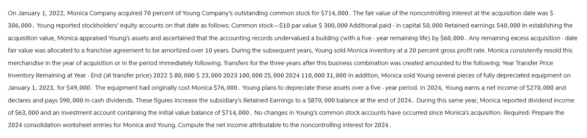 On January 1, 2022, Monica Company acquired 70 percent of Young Company's outstanding common stock for $714,000. The fair value of the noncontrolling interest at the acquisition date was $
306,000. Young reported stockholders' equity accounts on that date as follows: Common stock-$10 par value $ 300,000 Additional paid-in capital 50,000 Retained earnings 540,000 In establishing the
acquisition value, Monica appraised Young's assets and ascertained that the accounting records undervalued a building (with a five-year remaining life) by $60,000. Any remaining excess acquisition-date
fair value was allocated to a franchise agreement to be amortized over 10 years. During the subsequent years, Young sold Monica inventory at a 20 percent gross profit rate. Monica consistently resold this
merchandise in the year of acquisition or in the period immediately following. Transfers for the three years after this business combination was created amounted to the following: Year Transfer Price
Inventory Remaining at Year-End (at transfer price) 2022 $ 80,000 $ 23,000 2023 100,000 25,000 2024 110,000 31,000 In addition, Monica sold Young several pieces of fully depreciated equipment on
January 1, 2023, for $49,000. The equipment had originally cost Monica $76,000. Young plans to depreciate these assets over a five-year period. In 2024, Young earns a net income of $270,000 and
declares and pays $90,000 in cash dividends. These figures increase the subsidiary's Retained Earnings to a $870,000 balance at the end of 2024. During this same year, Monica reported dividend income
of $63,000 and an investment account containing the initial value balance of $714,000. No changes in Young's common stock accounts have occurred since Monica's acquisition. Required: Prepare the
2024 consolidation worksheet entries for Monica and Young. Compute the net income attributable to the noncontrolling interest for 2024.