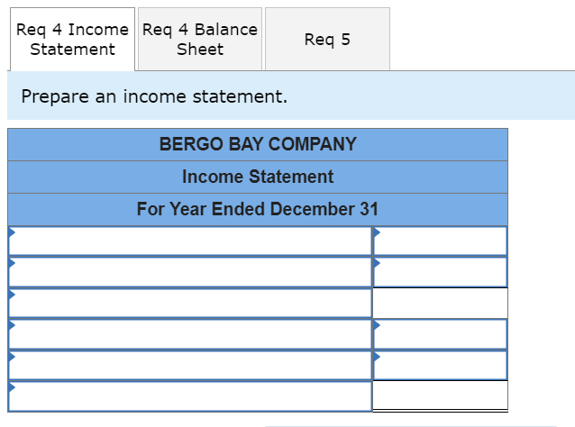 Req 4 Income Req 4 Balance
Statement
Sheet
Prepare an income statement.
Req 5
BERGO BAY COMPANY
Income Statement
For Year Ended December 31