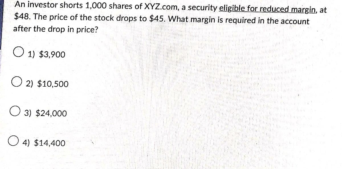 An investor shorts 1,000 shares of XYZ.com, a security eligible for reduced margin, at
$48. The price of the stock drops to $45. What margin is required in the account
after the drop in price?
1) $3,900
O2) $10,500
O 3) $24,000
O4) $14,400