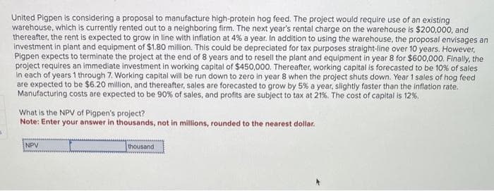s
United Pigpen is considering a proposal to manufacture high-protein hog feed. The project would require use of an existing
warehouse, which is currently rented out to a neighboring firm. The next year's rental charge on the warehouse is $200,000, and
thereafter, the rent is expected to grow in line with inflation at 4% a year. In addition to using the warehouse, the proposal envisages an
investment in plant and equipment of $1.80 million. This could be depreciated for tax purposes straight-line over 10 years. However,
Pigpen expects to terminate the project at the end of 8 years and to resell the plant and equipment in year 8 for $600,000. Finally, the
project requires an immediate investment in working capital of $450,000. Thereafter, working capital is forecasted to be 10% of sales
in each of years 1 through 7. Working capital will be run down to zero in year 8 when the project shuts down. Year 1 sales of hog feed
are expected to be $6.20 million, and thereafter, sales are forecasted to grow by 5% a year, slightly faster than the inflation rate.
Manufacturing costs are expected to be 90% of sales, and profits are subject to tax at 21%. The cost of capital is 12%.
What is the NPV of Pigpen's project?
Note: Enter your answer in thousands, not in millions, rounded to the nearest dollar.
NPV
thousand
