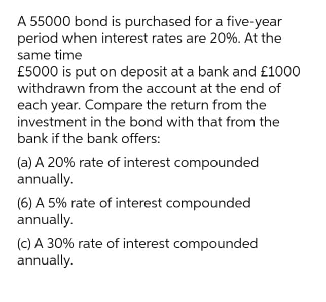 A 55000 bond is purchased for a five-year
period when interest rates are 20%. At the
same time
£5000 is put on deposit at a bank and £1000
withdrawn from the account at the end of
each year. Compare the return from the
investment in the bond with that from the
bank if the bank offers:
(a) A 20% rate of interest compounded
annually.
(6) A 5% rate of interest compounded
annually.
(c) A 30% rate of interest compounded
annually.