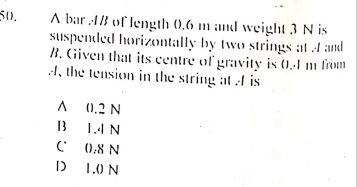 A bar 13 of length (0,6 m and weight 3 N is
suspended horizontally by two strings at A and
B. Civen that its centre of gravity is ().-1 m frvm
A, the tension in the string at A is
50.
(0.2 N
13
1.4 N
0:8 N
1.0 N
