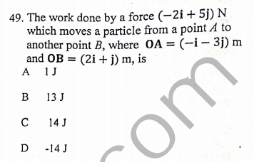 49. The work done by a force (-2i + 5j) N
which moves a particle from a point A to
another point B, where OA = (-i – 3j) m
and OB = (2i + j) m, is
A 1J
в 13]
14 J
D
-14 J
com
