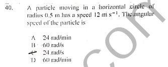A particle moving in a horizontal cirele of
radius 0,5 m.hns a speed 12 m s-1. 'T'lhe angular
speed of the particle is
40.
A 24 rad/min
B (60 rad/s
* 21.rad/s
D G0 rad/min
